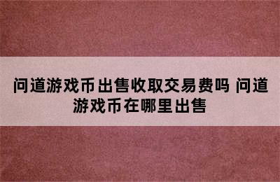 问道游戏币出售收取交易费吗 问道游戏币在哪里出售